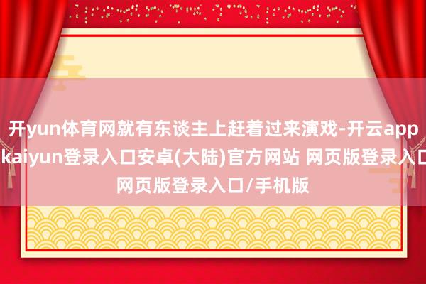 开yun体育网就有东谈主上赶着过来演戏-开云app官网下载kaiyun登录入口安卓(大陆)官方网站 网页版登录入口/手机版