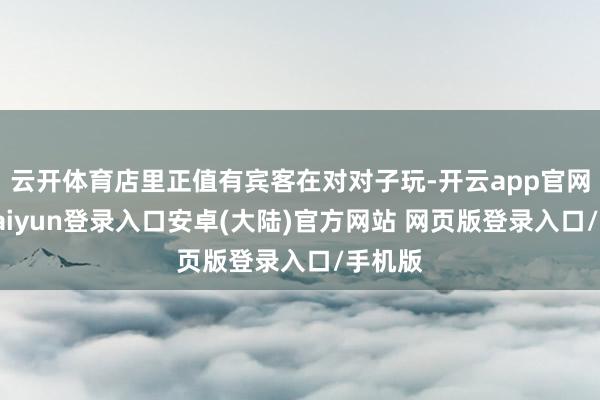 云开体育店里正值有宾客在对对子玩-开云app官网下载kaiyun登录入口安卓(大陆)官方网站 网页版登录入口/手机版