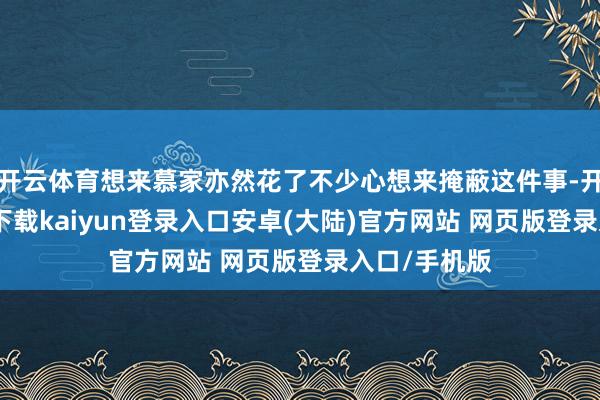 开云体育想来慕家亦然花了不少心想来掩蔽这件事-开云app官网下载kaiyun登录入口安卓(大陆)官方网站 网页版登录入口/手机版