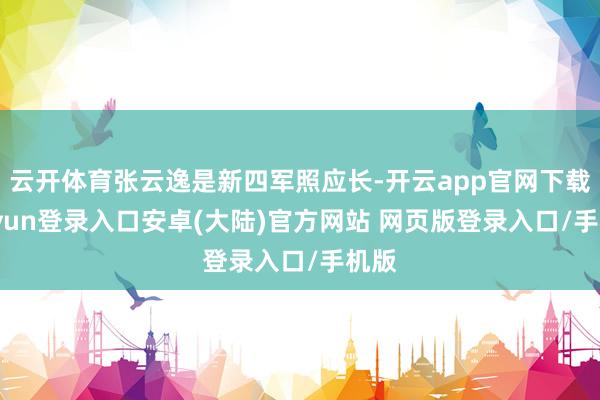 云开体育张云逸是新四军照应长-开云app官网下载kaiyun登录入口安卓(大陆)官方网站 网页版登录入口/手机版