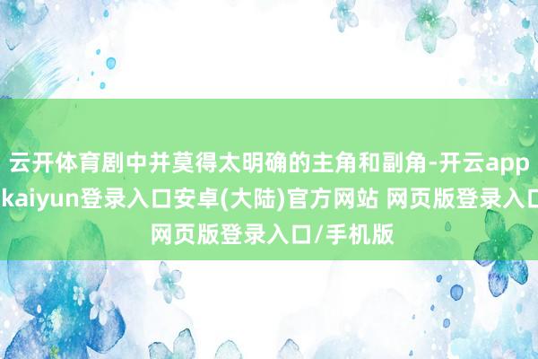 云开体育剧中并莫得太明确的主角和副角-开云app官网下载kaiyun登录入口安卓(大陆)官方网站 网页版登录入口/手机版