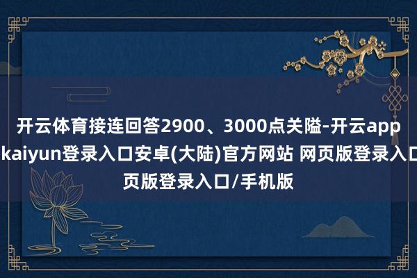 开云体育接连回答2900、3000点关隘-开云app官网下载kaiyun登录入口安卓(大陆)官方网站 网页版登录入口/手机版