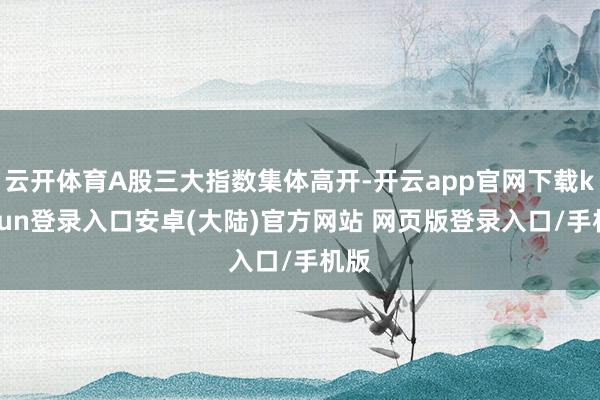 云开体育A股三大指数集体高开-开云app官网下载kaiyun登录入口安卓(大陆)官方网站 网页版登录入口/手机版