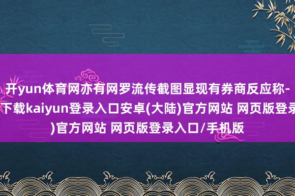 开yun体育网亦有网罗流传截图显现有券商反应称-开云app官网下载kaiyun登录入口安卓(大陆)官方网站 网页版登录入口/手机版