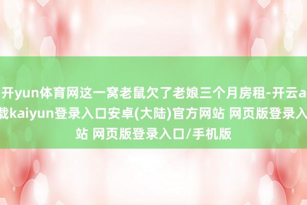 开yun体育网这一窝老鼠欠了老娘三个月房租-开云app官网下载kaiyun登录入口安卓(大陆)官方网站 网页版登录入口/手机版