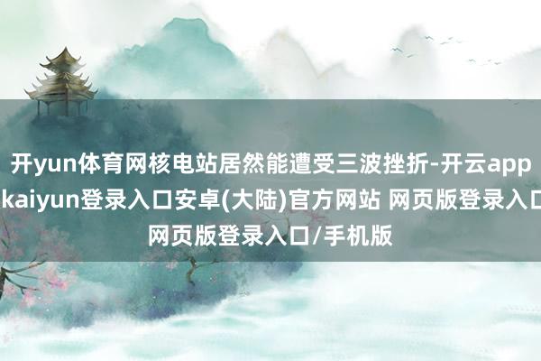 开yun体育网核电站居然能遭受三波挫折-开云app官网下载kaiyun登录入口安卓(大陆)官方网站 网页版登录入口/手机版