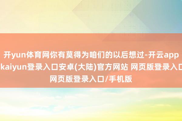 开yun体育网你有莫得为咱们的以后想过-开云app官网下载kaiyun登录入口安卓(大陆)官方网站 网页版登录入口/手机版