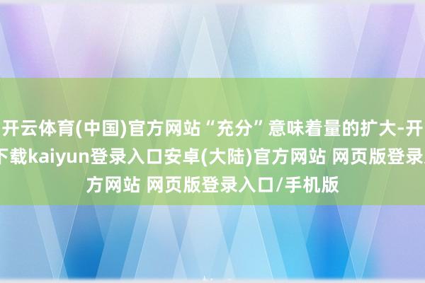 开云体育(中国)官方网站“充分”意味着量的扩大-开云app官网下载kaiyun登录入口安卓(大陆)官方网站 网页版登录入口/手机版