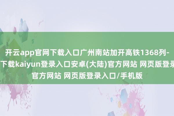 开云app官网下载入口广州南站加开高铁1368列-开云app官网下载kaiyun登录入口安卓(大陆)官方网站 网页版登录入口/手机版