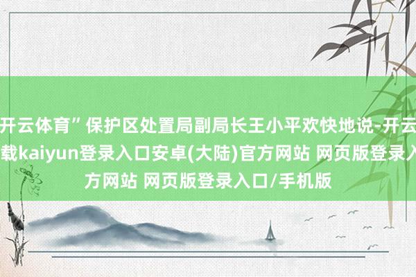 开云体育”保护区处置局副局长王小平欢快地说-开云app官网下载kaiyun登录入口安卓(大陆)官方网站 网页版登录入口/手机版