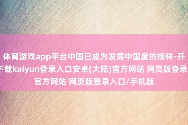 体育游戏app平台中国已成为发展中国度的榜样-开云app官网下载kaiyun登录入口安卓(大陆)官方网站 网页版登录入口/手机版