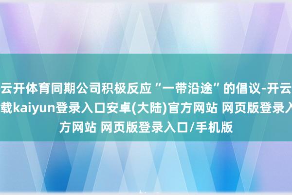 云开体育同期公司积极反应“一带沿途”的倡议-开云app官网下载kaiyun登录入口安卓(大陆)官方网站 网页版登录入口/手机版