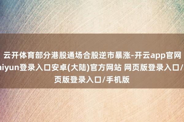 云开体育部分港股通场合股逆市暴涨-开云app官网下载kaiyun登录入口安卓(大陆)官方网站 网页版登录入口/手机版