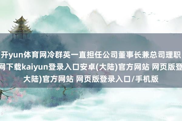 开yun体育网冷群英一直担任公司董事长兼总司理职务-开云app官网下载kaiyun登录入口安卓(大陆)官方网站 网页版登录入口/手机版