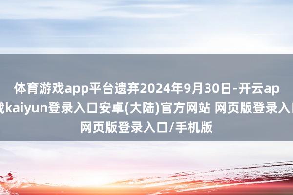 体育游戏app平台遗弃2024年9月30日-开云app官网下载kaiyun登录入口安卓(大陆)官方网站 网页版登录入口/手机版