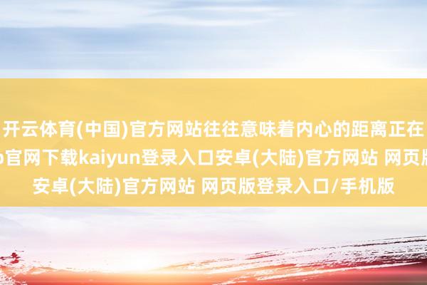 开云体育(中国)官方网站往往意味着内心的距离正在悄然拉大-开云app官网下载kaiyun登录入口安卓(大陆)官方网站 网页版登录入口/手机版