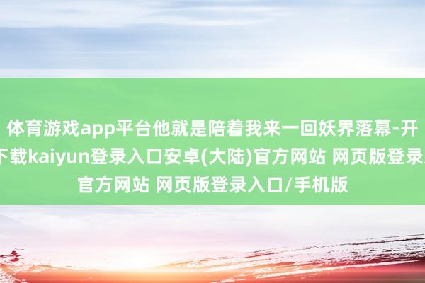 体育游戏app平台他就是陪着我来一回妖界落幕-开云app官网下载kaiyun登录入口安卓(大陆)官方网站 网页版登录入口/手机版