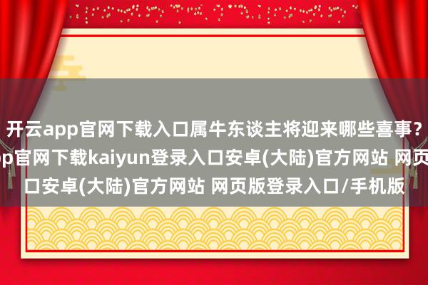 开云app官网下载入口属牛东谈主将迎来哪些喜事？说了这样多-开云app官网下载kaiyun登录入口安卓(大陆)官方网站 网页版登录入口/手机版