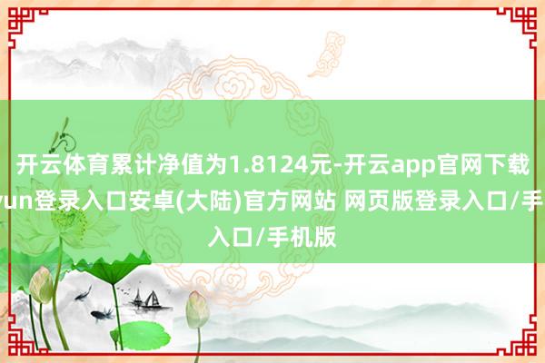 开云体育累计净值为1.8124元-开云app官网下载kaiyun登录入口安卓(大陆)官方网站 网页版登录入口/手机版