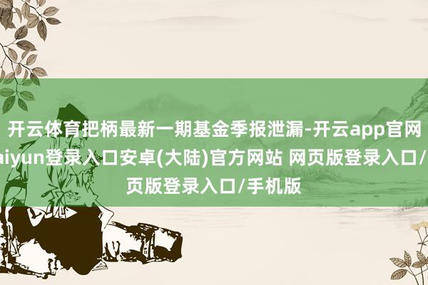 开云体育把柄最新一期基金季报泄漏-开云app官网下载kaiyun登录入口安卓(大陆)官方网站 网页版登录入口/手机版