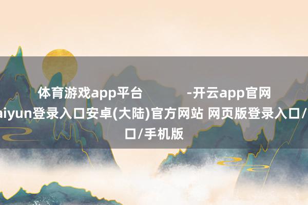 体育游戏app平台            -开云app官网下载kaiyun登录入口安卓(大陆)官方网站 网页版登录入口/手机版