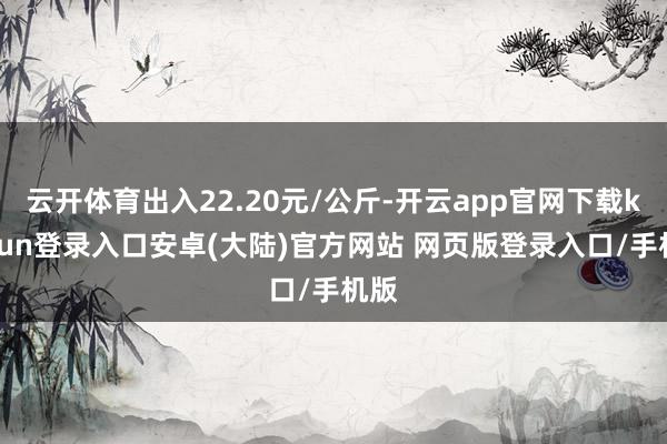 云开体育出入22.20元/公斤-开云app官网下载kaiyun登录入口安卓(大陆)官方网站 网页版登录入口/手机版