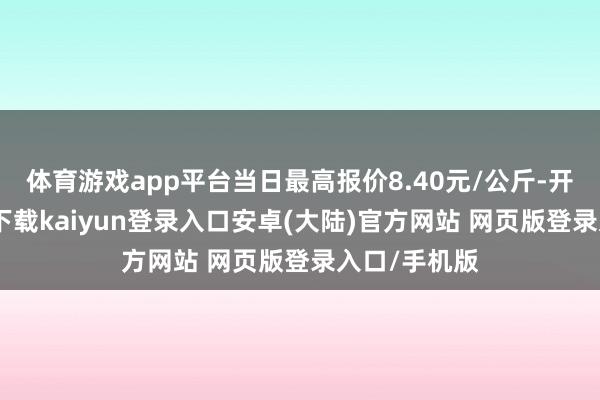 体育游戏app平台当日最高报价8.40元/公斤-开云app官网下载kaiyun登录入口安卓(大陆)官方网站 网页版登录入口/手机版