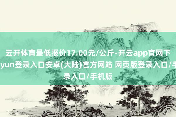 云开体育最低报价17.00元/公斤-开云app官网下载kaiyun登录入口安卓(大陆)官方网站 网页版登录入口/手机版