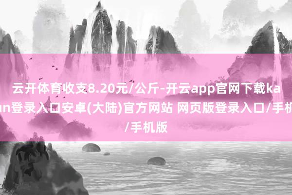 云开体育收支8.20元/公斤-开云app官网下载kaiyun登录入口安卓(大陆)官方网站 网页版登录入口/手机版