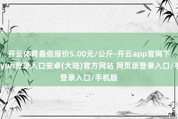 开云体育最低报价5.00元/公斤-开云app官网下载kaiyun登录入口安卓(大陆)官方网站 网页版登录入口/手机版