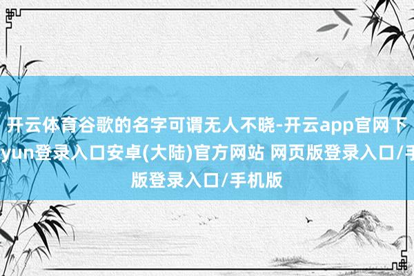 开云体育谷歌的名字可谓无人不晓-开云app官网下载kaiyun登录入口安卓(大陆)官方网站 网页版登录入口/手机版