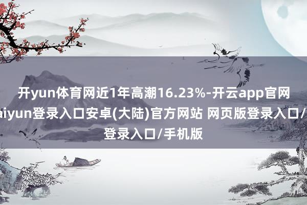 开yun体育网近1年高潮16.23%-开云app官网下载kaiyun登录入口安卓(大陆)官方网站 网页版登录入口/手机版