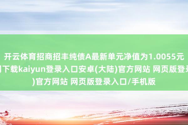 开云体育招商招丰纯债A最新单元净值为1.0055元-开云app官网下载kaiyun登录入口安卓(大陆)官方网站 网页版登录入口/手机版