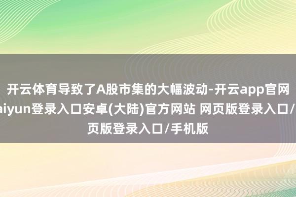 开云体育导致了A股市集的大幅波动-开云app官网下载kaiyun登录入口安卓(大陆)官方网站 网页版登录入口/手机版