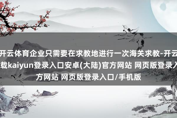 开云体育企业只需要在求教地进行一次海关求教-开云app官网下载kaiyun登录入口安卓(大陆)官方网站 网页版登录入口/手机版