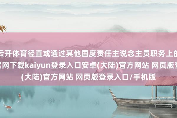 云开体育径直或通过其他国度责任主说念主员职务上的手脚-开云app官网下载kaiyun登录入口安卓(大陆)官方网站 网页版登录入口/手机版