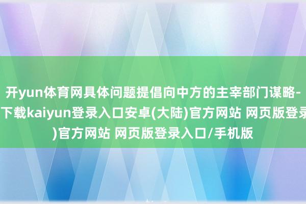 开yun体育网具体问题提倡向中方的主宰部门谋略-开云app官网下载kaiyun登录入口安卓(大陆)官方网站 网页版登录入口/手机版