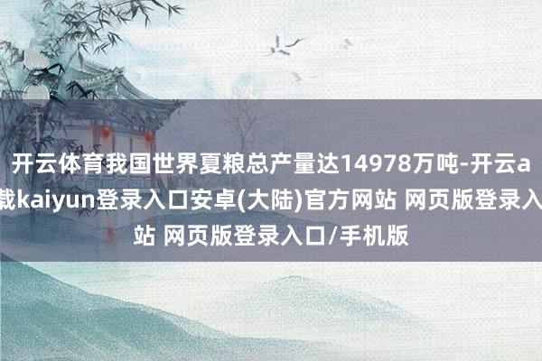 开云体育我国世界夏粮总产量达14978万吨-开云app官网下载kaiyun登录入口安卓(大陆)官方网站 网页版登录入口/手机版