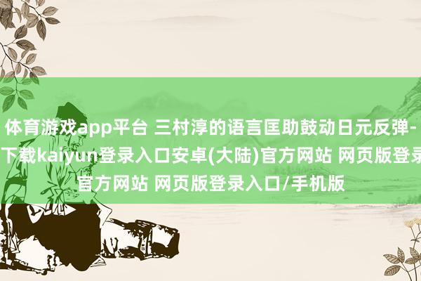 体育游戏app平台 三村淳的语言匡助鼓动日元反弹-开云app官网下载kaiyun登录入口安卓(大陆)官方网站 网页版登录入口/手机版