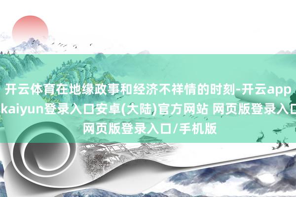 开云体育在地缘政事和经济不祥情的时刻-开云app官网下载kaiyun登录入口安卓(大陆)官方网站 网页版登录入口/手机版