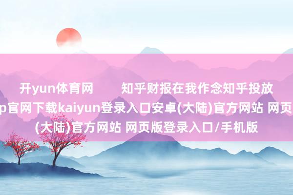 开yun体育网        知乎财报在我作念知乎投放的这2年中-开云app官网下载kaiyun登录入口安卓(大陆)官方网站 网页版登录入口/手机版