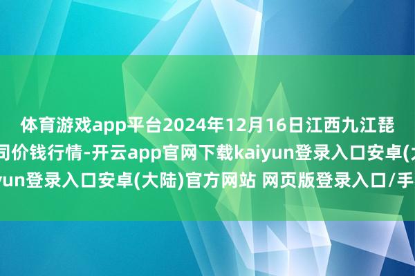 体育游戏app平台2024年12月16日江西九江琵琶湖农居品物流有限公司价钱行情-开云app官网下载kaiyun登录入口安卓(大陆)官方网站 网页版登录入口/手机版