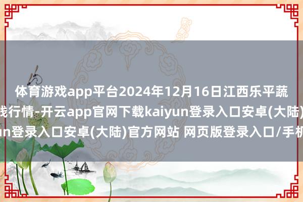 体育游戏app平台2024年12月16日江西乐平蔬菜农家具批发大阛阓价钱行情-开云app官网下载kaiyun登录入口安卓(大陆)官方网站 网页版登录入口/手机版