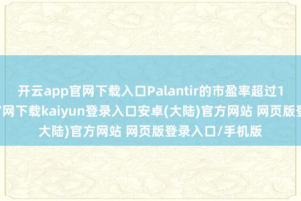 开云app官网下载入口Palantir的市盈率超过150x-开云app官网下载kaiyun登录入口安卓(大陆)官方网站 网页版登录入口/手机版