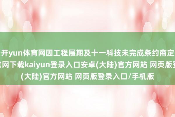 开yun体育网因工程展期及十一科技未完成条约商定事项-开云app官网下载kaiyun登录入口安卓(大陆)官方网站 网页版登录入口/手机版