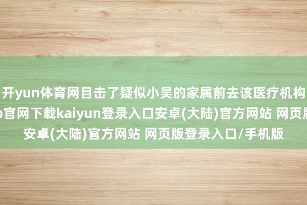 开yun体育网目击了疑似小吴的家属前去该医疗机构寻求讲授-开云app官网下载kaiyun登录入口安卓(大陆)官方网站 网页版登录入口/手机版