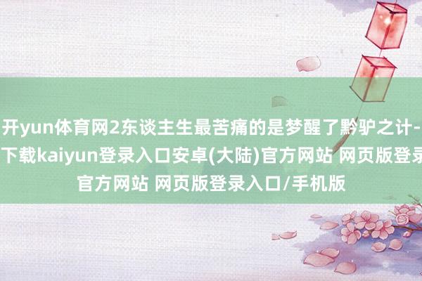 开yun体育网2东谈主生最苦痛的是梦醒了黔驴之计-开云app官网下载kaiyun登录入口安卓(大陆)官方网站 网页版登录入口/手机版