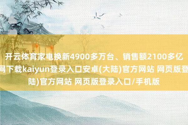 开云体育家电换新4900多万台、销售额2100多亿元-开云app官网下载kaiyun登录入口安卓(大陆)官方网站 网页版登录入口/手机版