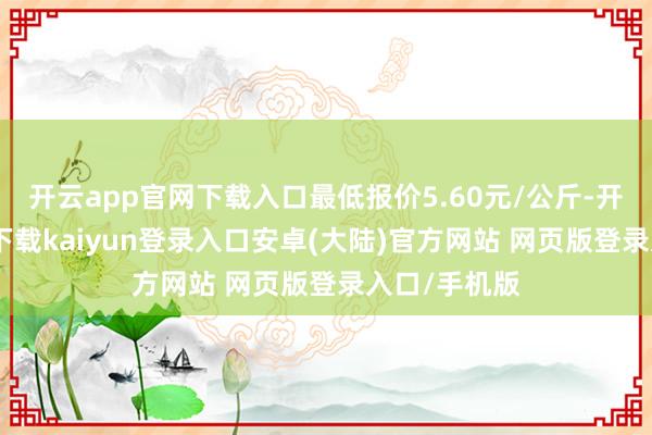 开云app官网下载入口最低报价5.60元/公斤-开云app官网下载kaiyun登录入口安卓(大陆)官方网站 网页版登录入口/手机版