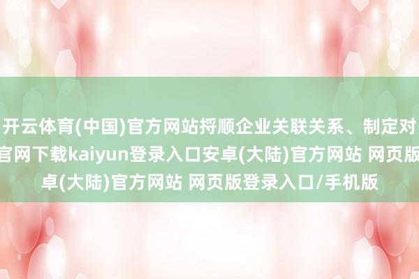 开云体育(中国)官方网站捋顺企业关联关系、制定对接野心-开云app官网下载kaiyun登录入口安卓(大陆)官方网站 网页版登录入口/手机版